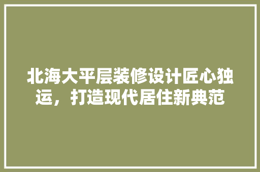 北海大平层装修设计匠心独运，打造现代居住新典范