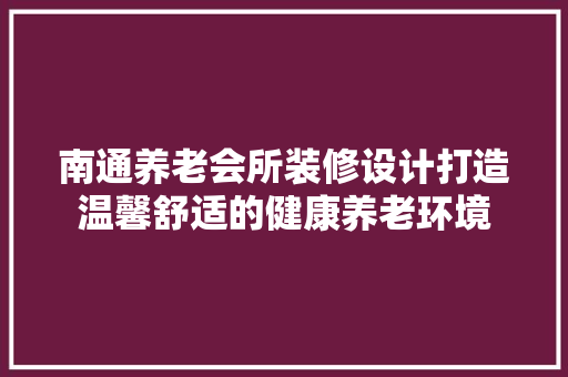 南通养老会所装修设计打造温馨舒适的健康养老环境