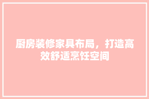 厨房装修家具布局，打造高效舒适烹饪空间