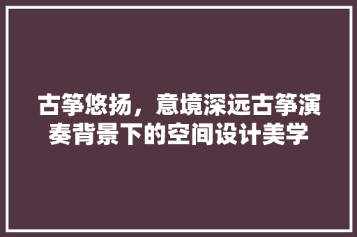 古筝悠扬，意境深远古筝演奏背景下的空间设计美学