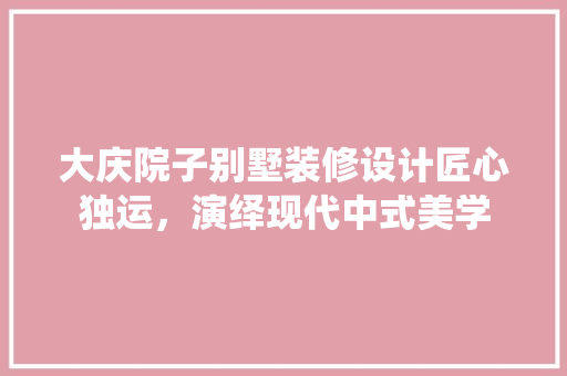 大庆院子别墅装修设计匠心独运，演绎现代中式美学