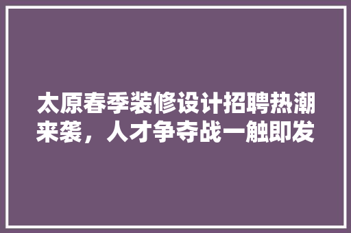 太原春季装修设计招聘热潮来袭，人才争夺战一触即发