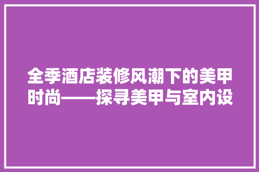 全季酒店装修风潮下的美甲时尚——探寻美甲与室内设计的完美融合