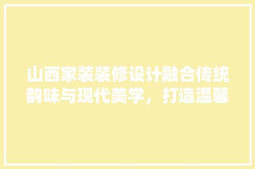 山西家装装修设计融合传统韵味与现代美学，打造温馨宜居之家  第1张