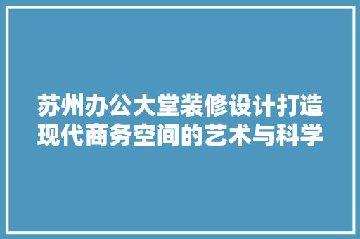 苏州办公大堂装修设计打造现代商务空间的艺术与科学