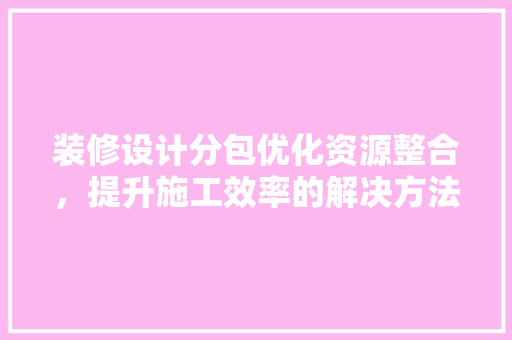 装修设计分包优化资源整合，提升施工效率的解决方法  第1张