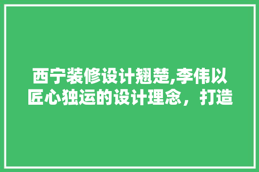 西宁装修设计翘楚,李伟以匠心独运的设计理念，打造美好生活空间  第1张