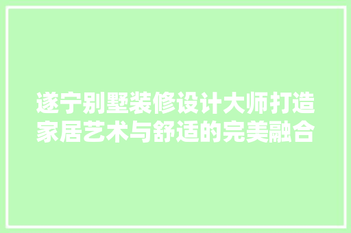 遂宁别墅装修设计大师打造家居艺术与舒适的完美融合