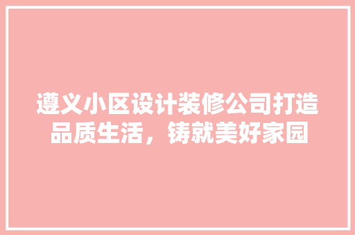 遵义小区设计装修公司打造品质生活，铸就美好家园