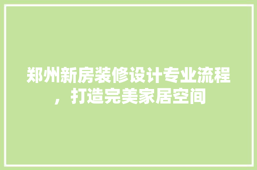 郑州新房装修设计专业流程，打造完美家居空间