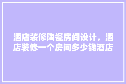 酒店装修陶瓷房间设计，酒店装修一个房间多少钱酒店房间装修如何设计