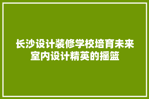 长沙设计装修学校培育未来室内设计精英的摇篮