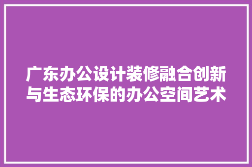 广东办公设计装修融合创新与生态环保的办公空间艺术