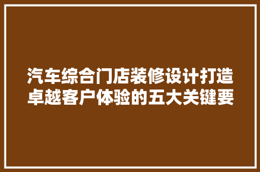 汽车综合门店装修设计打造卓越客户体验的五大关键要素