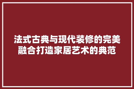 法式古典与现代装修的完美融合打造家居艺术的典范