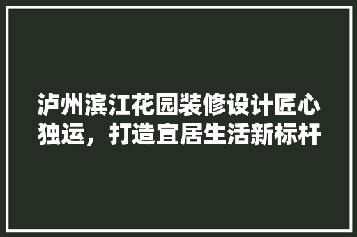 泸州滨江花园装修设计匠心独运，打造宜居生活新标杆