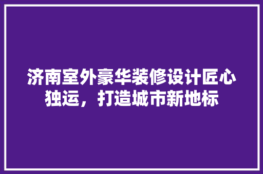 济南室外豪华装修设计匠心独运，打造城市新地标