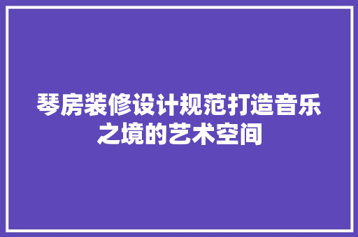 琴房装修设计规范打造音乐之境的艺术空间