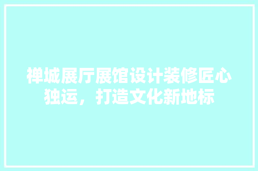 禅城展厅展馆设计装修匠心独运，打造文化新地标