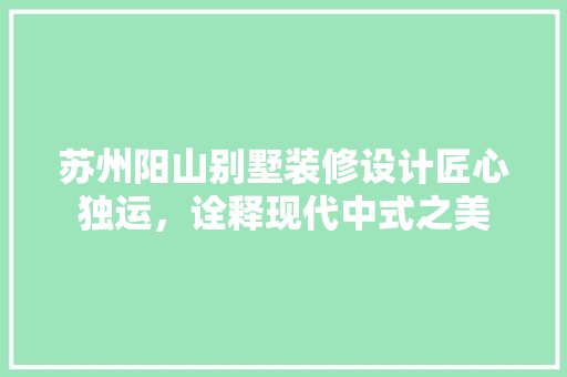苏州阳山别墅装修设计匠心独运，诠释现代中式之美