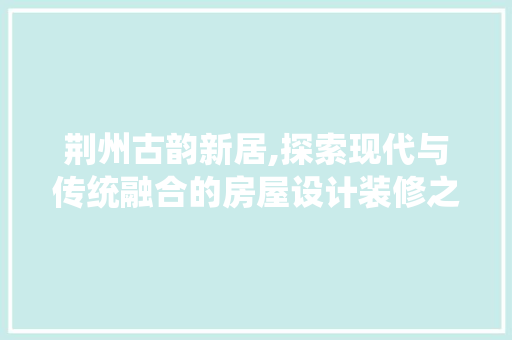 荆州古韵新居,探索现代与传统融合的房屋设计装修之路