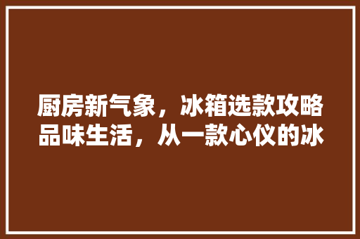厨房新气象，冰箱选款攻略品味生活，从一款心仪的冰箱开始