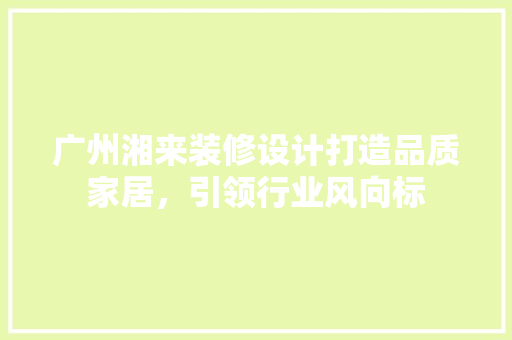 广州湘来装修设计打造品质家居，引领行业风向标