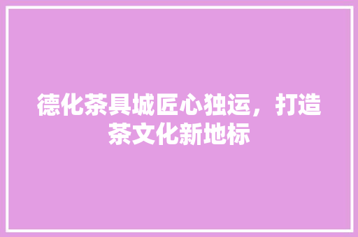 德化茶具城匠心独运，打造茶文化新地标  第1张