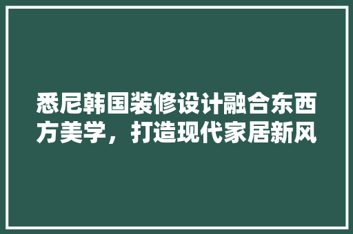 悉尼韩国装修设计融合东西方美学，打造现代家居新风尚
