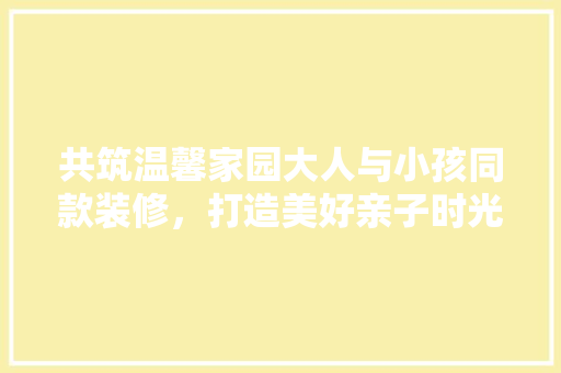 共筑温馨家园大人与小孩同款装修，打造美好亲子时光