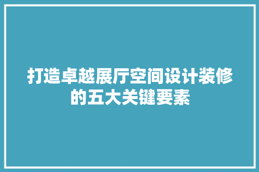 打造卓越展厅空间设计装修的五大关键要素