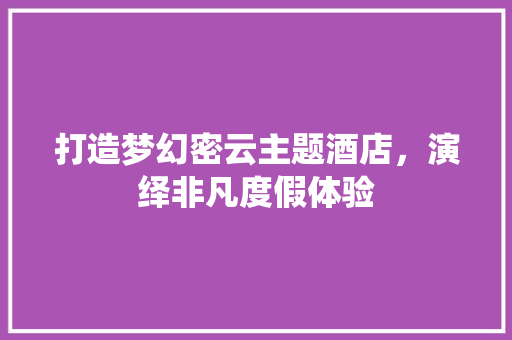 打造梦幻密云主题酒店，演绎非凡度假体验