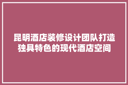 昆明酒店装修设计团队打造独具特色的现代酒店空间