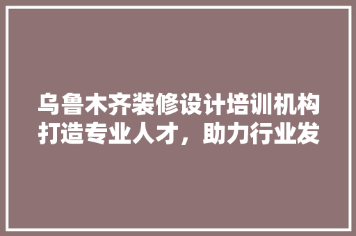 乌鲁木齐装修设计培训机构打造专业人才，助力行业发展