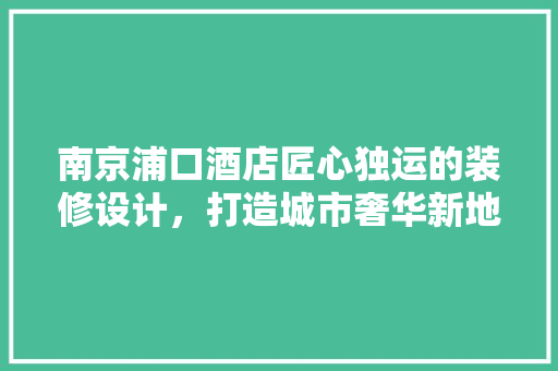 南京浦口酒店匠心独运的装修设计，打造城市奢华新地标