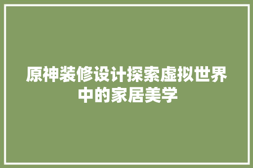 原神装修设计探索虚拟世界中的家居美学