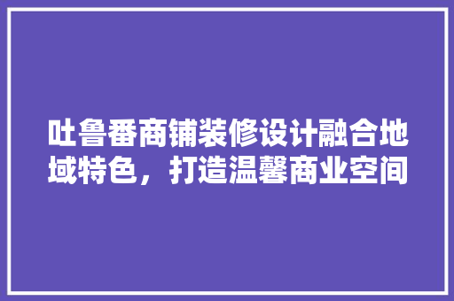 吐鲁番商铺装修设计融合地域特色，打造温馨商业空间