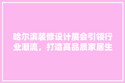 哈尔滨装修设计展会引领行业潮流，打造高品质家居生活