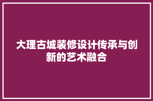 大理古城装修设计传承与创新的艺术融合