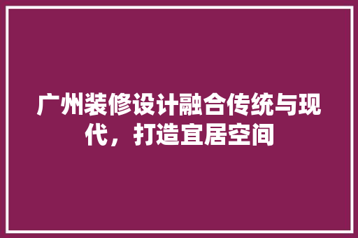 广州装修设计融合传统与现代，打造宜居空间