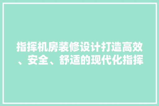 指挥机房装修设计打造高效、安全、舒适的现代化指挥中心