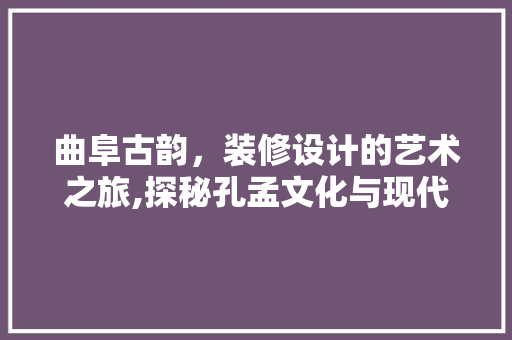 曲阜古韵，装修设计的艺术之旅,探秘孔孟文化与现代风格的完美融合