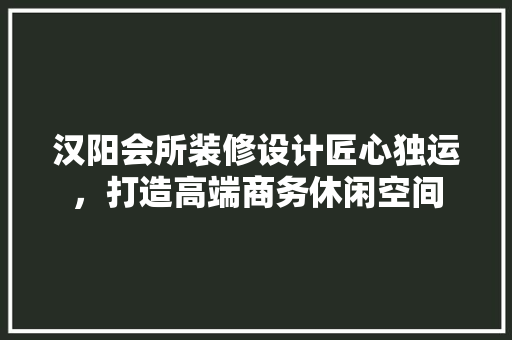 汉阳会所装修设计匠心独运，打造高端商务休闲空间