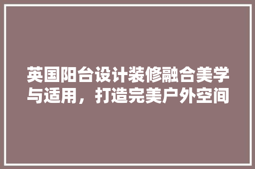 英国阳台设计装修融合美学与适用，打造完美户外空间