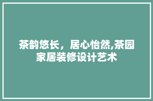 茶韵悠长，居心怡然,茶园家居装修设计艺术  第1张