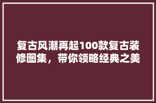 复古风潮再起100款复古装修图集，带你领略经典之美
