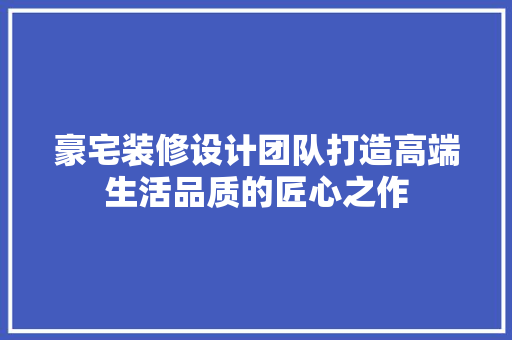 豪宅装修设计团队打造高端生活品质的匠心之作  第1张