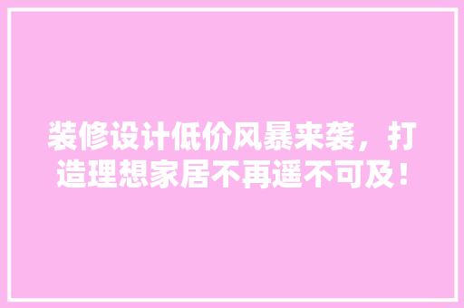装修设计低价风暴来袭，打造理想家居不再遥不可及！