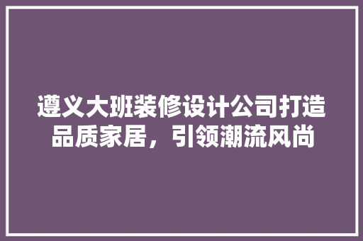遵义大班装修设计公司打造品质家居，引领潮流风尚