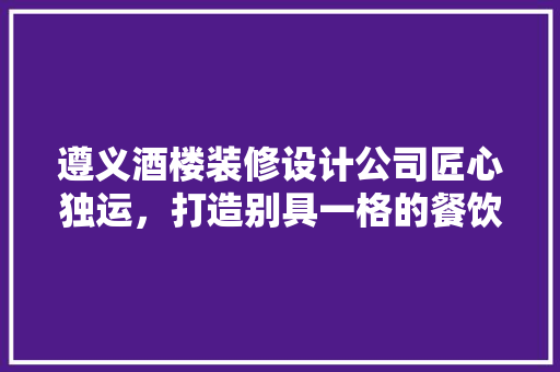 遵义酒楼装修设计公司匠心独运，打造别具一格的餐饮空间
